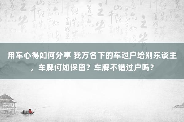 用车心得如何分享 我方名下的车过户给别东谈主，车牌何如保留？车牌不错过户吗？