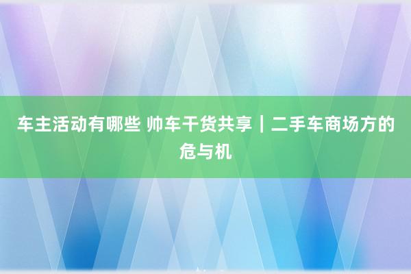 车主活动有哪些 帅车干货共享｜二手车商场方的危与机