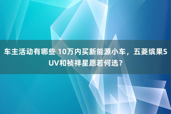 车主活动有哪些 10万内买新能源小车，五菱缤果SUV和祯祥星愿若何选？