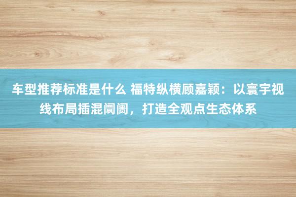 车型推荐标准是什么 福特纵横顾嘉颖：以寰宇视线布局插混阛阓，打造全观点生态体系