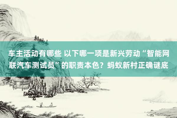 车主活动有哪些 以下哪一项是新兴劳动“智能网联汽车测试员”的职责本色？蚂蚁新村正确谜底