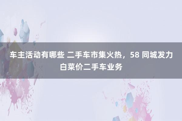 车主活动有哪些 二手车市集火热，58 同城发力白菜价二手车业务