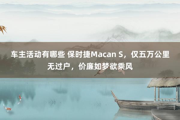 车主活动有哪些 保时捷Macan S，仅五万公里无过户，价廉如梦欲乘风