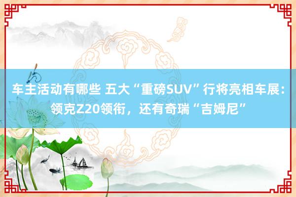 车主活动有哪些 五大“重磅SUV”行将亮相车展：领克Z20领衔，还有奇瑞“吉姆尼”