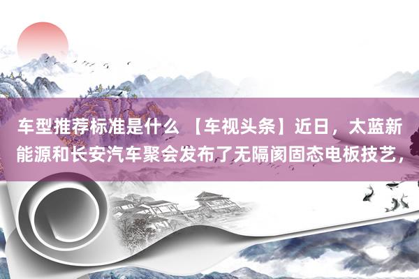 车型推荐标准是什么 【车视头条】近日，太蓝新能源和长安汽车聚会发布了无隔阂固态电板技艺，