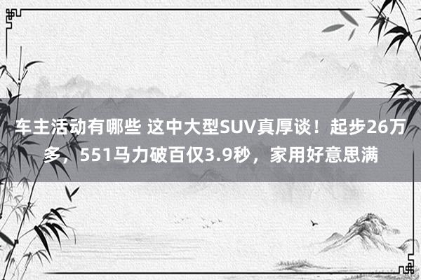 车主活动有哪些 这中大型SUV真厚谈！起步26万多，551马力破百仅3.9秒，家用好意思满