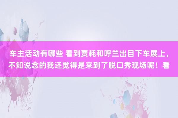 车主活动有哪些 看到贾耗和呼兰出目下车展上，不知说念的我还觉得是来到了脱口秀现场呢！看