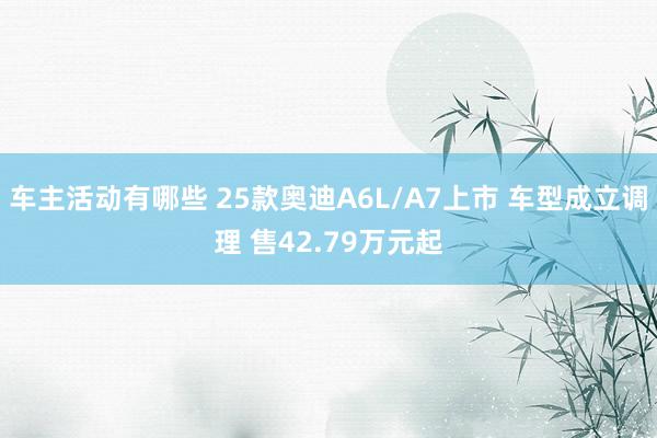 车主活动有哪些 25款奥迪A6L/A7上市 车型成立调理 售42.79万元起