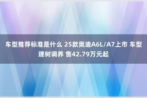 车型推荐标准是什么 25款奥迪A6L/A7上市 车型建树调养 售42.79万元起