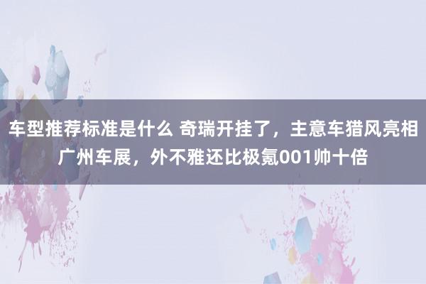 车型推荐标准是什么 奇瑞开挂了，主意车猎风亮相广州车展，外不雅还比极氪001帅十倍