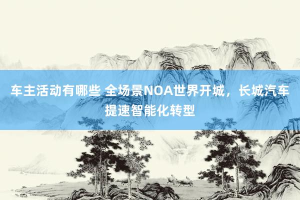 车主活动有哪些 全场景NOA世界开城，长城汽车提速智能化转型