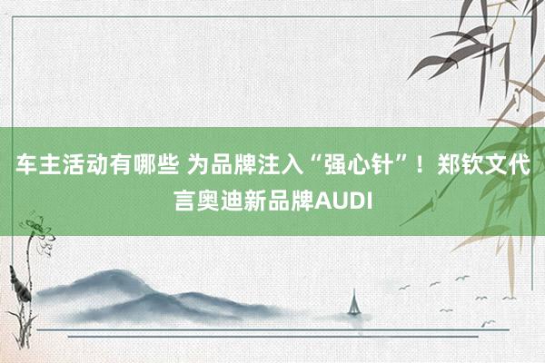 车主活动有哪些 为品牌注入“强心针”！郑钦文代言奥迪新品牌AUDI