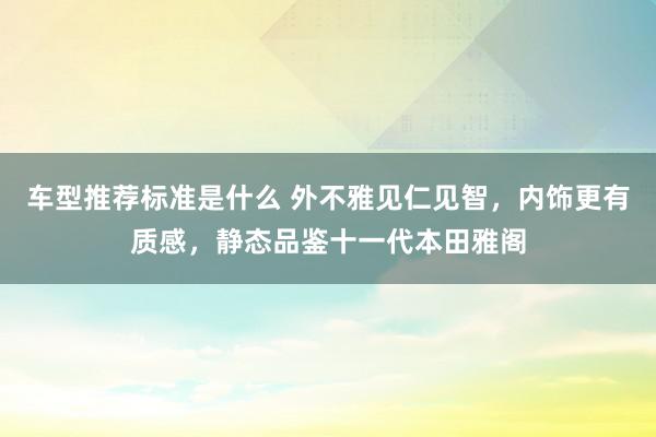 车型推荐标准是什么 外不雅见仁见智，内饰更有质感，静态品鉴十一代本田雅阁