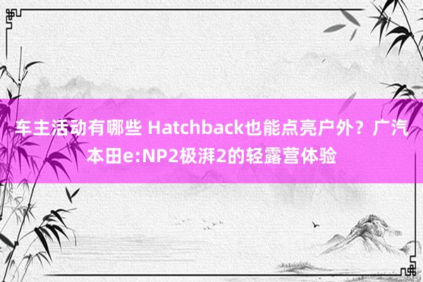 车主活动有哪些 Hatchback也能点亮户外？广汽本田e:NP2极湃2的轻露营体验