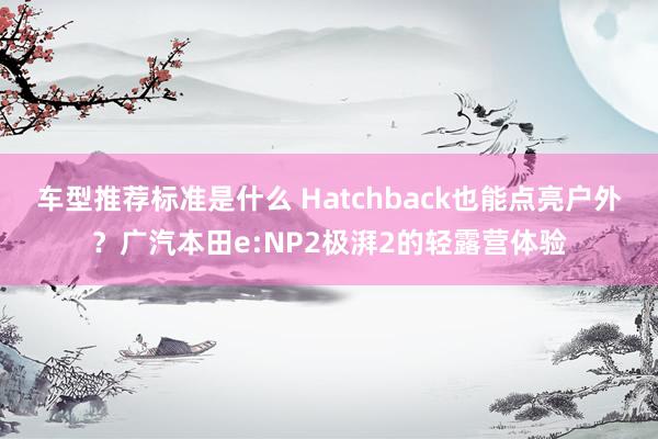 车型推荐标准是什么 Hatchback也能点亮户外？广汽本田e:NP2极湃2的轻露营体验