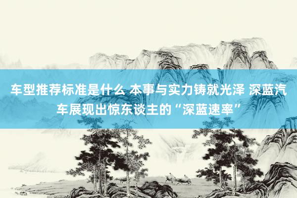 车型推荐标准是什么 本事与实力铸就光泽 深蓝汽车展现出惊东谈主的“深蓝速率”