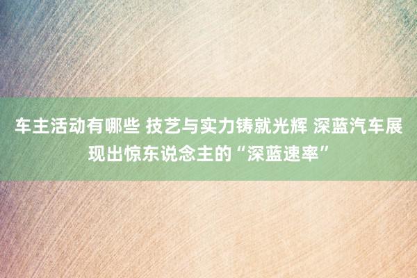 车主活动有哪些 技艺与实力铸就光辉 深蓝汽车展现出惊东说念主的“深蓝速率”