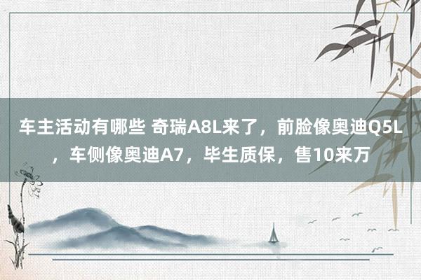 车主活动有哪些 奇瑞A8L来了，前脸像奥迪Q5L，车侧像奥迪A7，毕生质保，售10来万