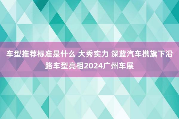 车型推荐标准是什么 大秀实力 深蓝汽车携旗下沿路车型亮相2024广州车展