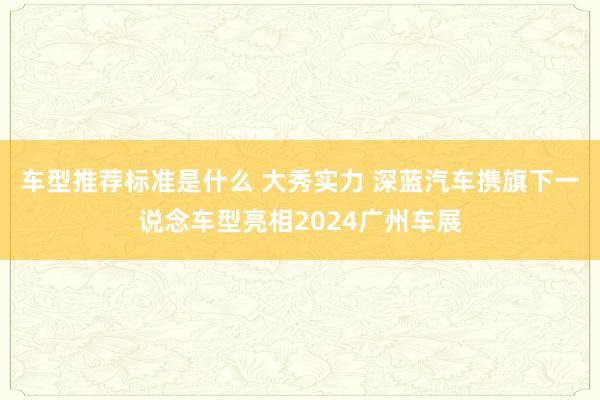 车型推荐标准是什么 大秀实力 深蓝汽车携旗下一说念车型亮相2024广州车展