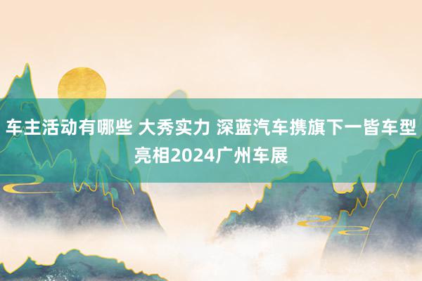 车主活动有哪些 大秀实力 深蓝汽车携旗下一皆车型亮相2024广州车展