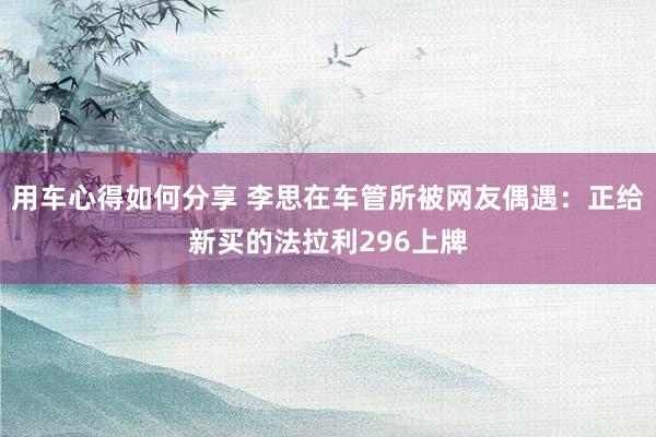 用车心得如何分享 李思在车管所被网友偶遇：正给新买的法拉利296上牌