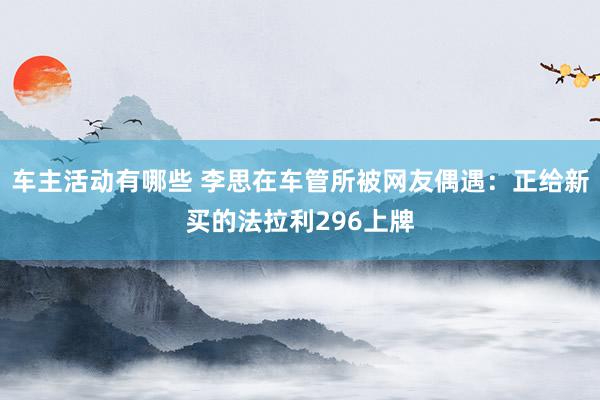 车主活动有哪些 李思在车管所被网友偶遇：正给新买的法拉利296上牌