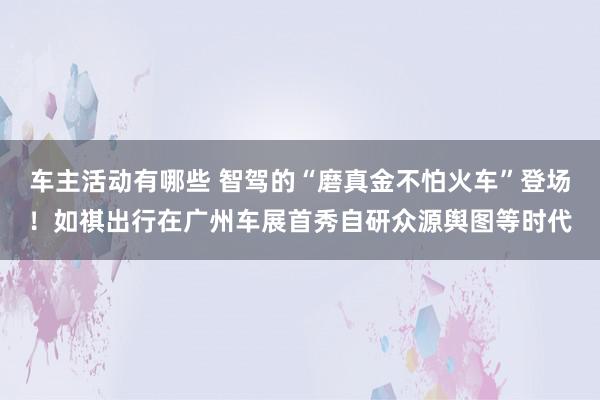 车主活动有哪些 智驾的“磨真金不怕火车”登场！如祺出行在广州车展首秀自研众源舆图等时代