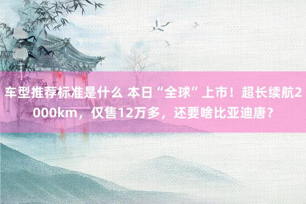 车型推荐标准是什么 本日“全球”上市！超长续航2000km，仅售12万多，还要啥比亚迪唐？