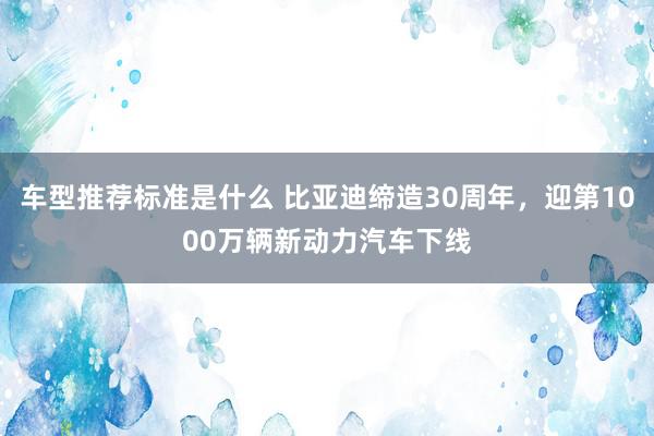 车型推荐标准是什么 比亚迪缔造30周年，迎第1000万辆新动力汽车下线