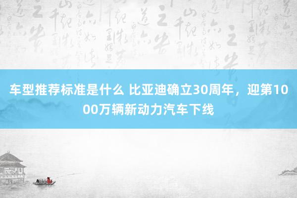 车型推荐标准是什么 比亚迪确立30周年，迎第1000万辆新动力汽车下线