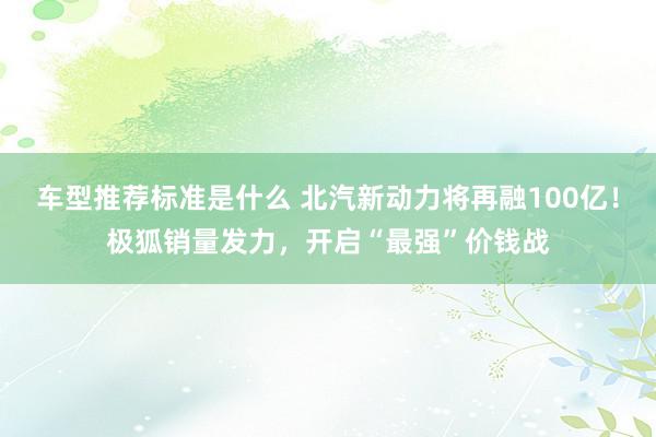 车型推荐标准是什么 北汽新动力将再融100亿！极狐销量发力，开启“最强”价钱战