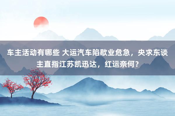 车主活动有哪些 大运汽车陷歇业危急，央求东谈主直指江苏凯迅达，红运奈何？