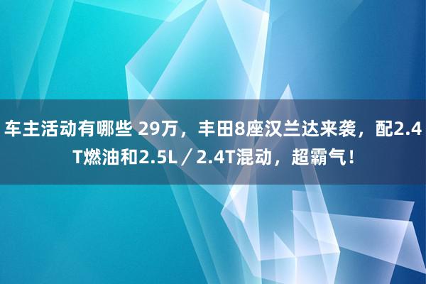 车主活动有哪些 29万，丰田8座汉兰达来袭，配2.4T燃油和2.5L／2.4T混动，超霸气！