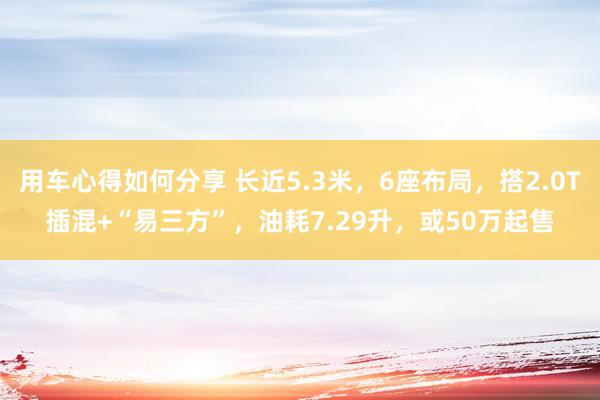 用车心得如何分享 长近5.3米，6座布局，搭2.0T插混+“易三方”，油耗7.29升，或50万起售