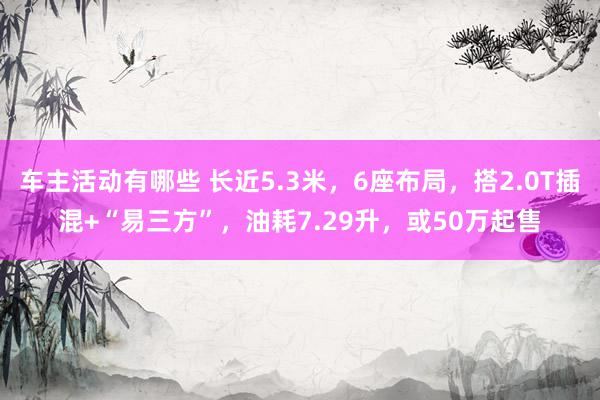 车主活动有哪些 长近5.3米，6座布局，搭2.0T插混+“易三方”，油耗7.29升，或50万起售