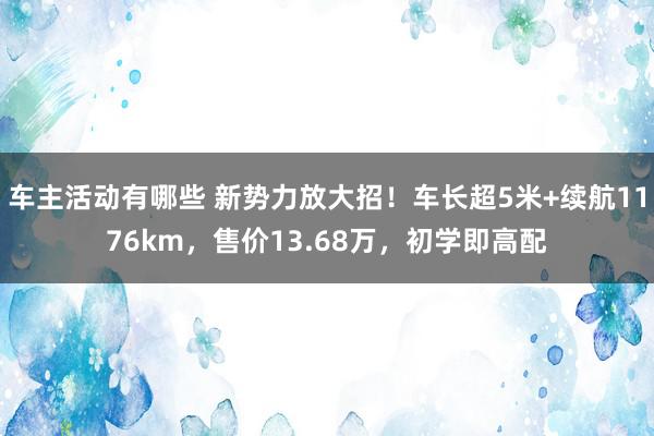 车主活动有哪些 新势力放大招！车长超5米+续航1176km，售价13.68万，初学即高配