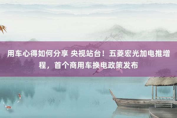 用车心得如何分享 央视站台！五菱宏光加电推增程，首个商用车换电政策发布