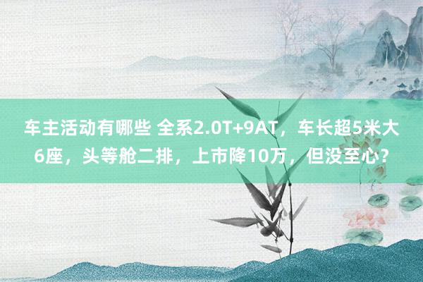 车主活动有哪些 全系2.0T+9AT，车长超5米大6座，头等舱二排，上市降10万，但没至心？