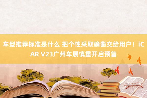 车型推荐标准是什么 把个性采取确凿交给用户！iCAR V23广州车展慎重开启预售