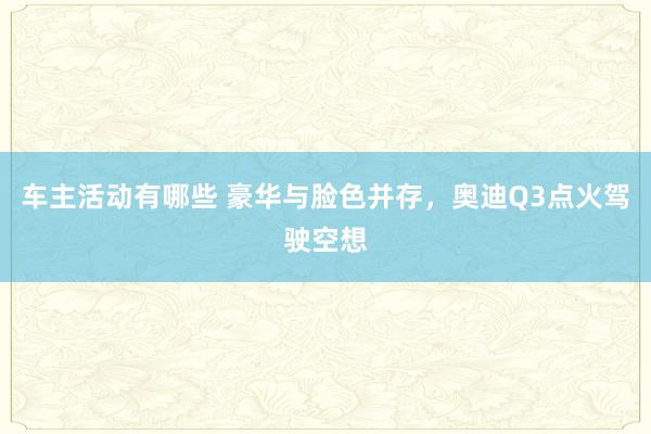 车主活动有哪些 豪华与脸色并存，奥迪Q3点火驾驶空想