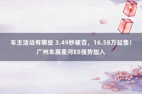 车主活动有哪些 3.49秒破百，16.58万起售！广州车展星河E8强势加入