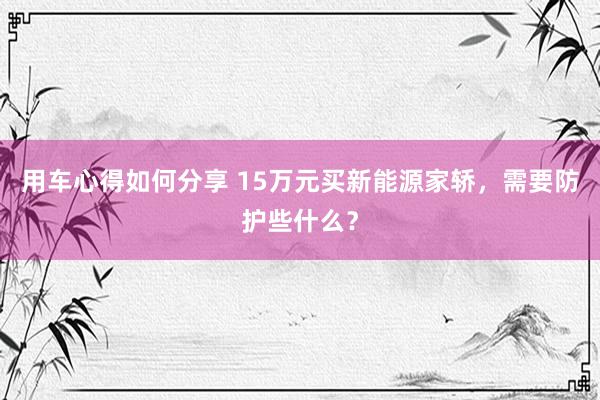 用车心得如何分享 15万元买新能源家轿，需要防护些什么？