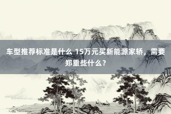 车型推荐标准是什么 15万元买新能源家轿，需要郑重些什么？