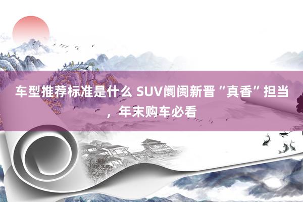 车型推荐标准是什么 SUV阛阓新晋“真香”担当，年末购车必看