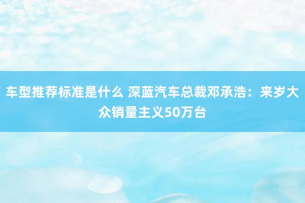 车型推荐标准是什么 深蓝汽车总裁邓承浩：来岁大众销量主义50万台