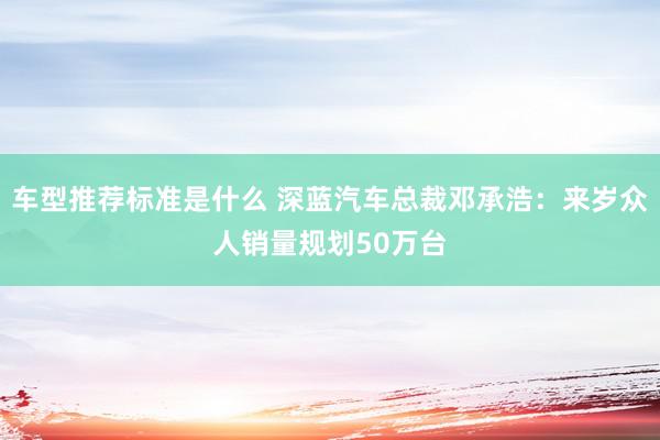 车型推荐标准是什么 深蓝汽车总裁邓承浩：来岁众人销量规划50万台