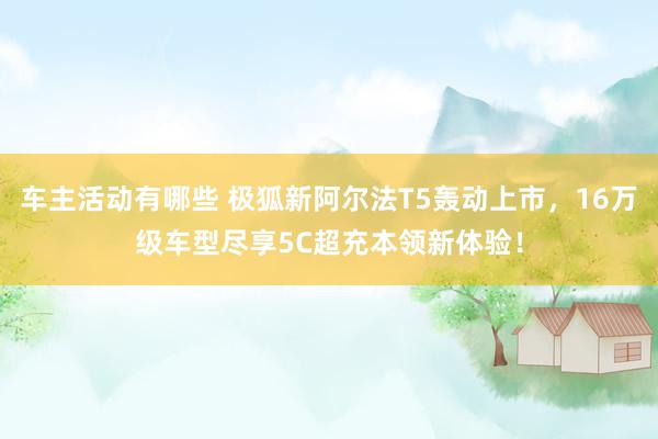 车主活动有哪些 极狐新阿尔法T5轰动上市，16万级车型尽享5C超充本领新体验！