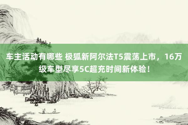 车主活动有哪些 极狐新阿尔法T5震荡上市，16万级车型尽享5C超充时间新体验！