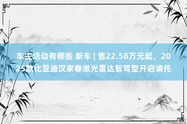 车主活动有哪些 新车 | 售22.58万元起，2025款比亚迪汉家眷激光雷达智驾型开启请托